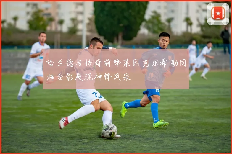 哈兰德与传奇前锋莱因克尔希勒同框合影展现神锋风采