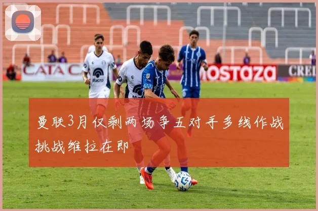 曼联3月仅剩两场争五对手多线作战挑战维拉在即