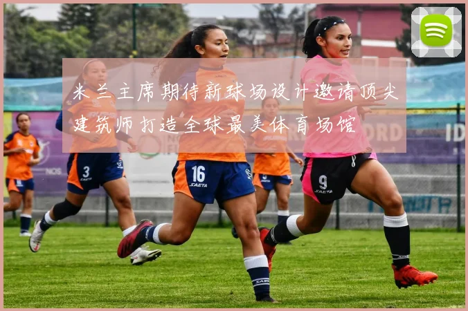 米兰主席期待新球场设计邀请顶尖建筑师打造全球最美体育场馆