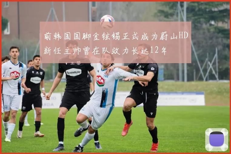 前韩国国脚金铉锡正式成为蔚山HD新任主帅曾在队效力长达12年