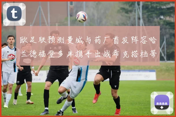 欧足联预测曼城与药厂首发阵容哈兰德福登多库携手出战希克搭档蒂尔曼