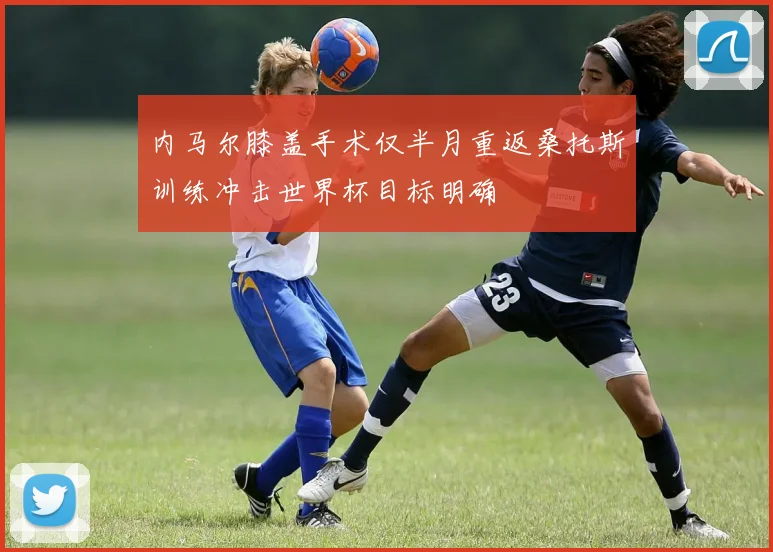 内马尔膝盖手术仅半月重返桑托斯训练冲击世界杯目标明确