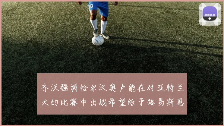 齐沃强调恰尔汉奥卢能在对亚特兰大的比赛中出战希望给予路易斯恩里克更多时间和信任