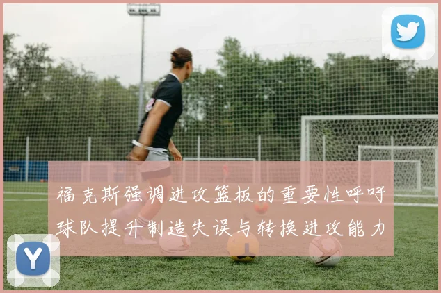 福克斯强调进攻篮板的重要性呼吁球队提升制造失误与转换进攻能力