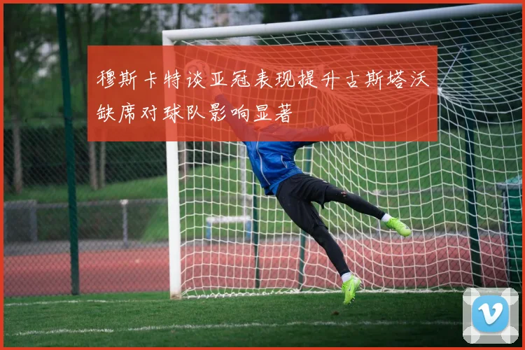 穆斯卡特谈亚冠表现提升古斯塔沃缺席对球队影响显著