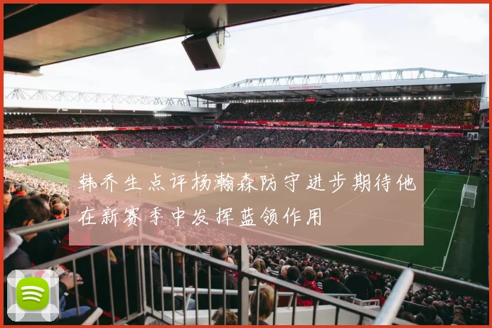 韩乔生点评杨瀚森防守进步期待他在新赛季中发挥蓝领作用