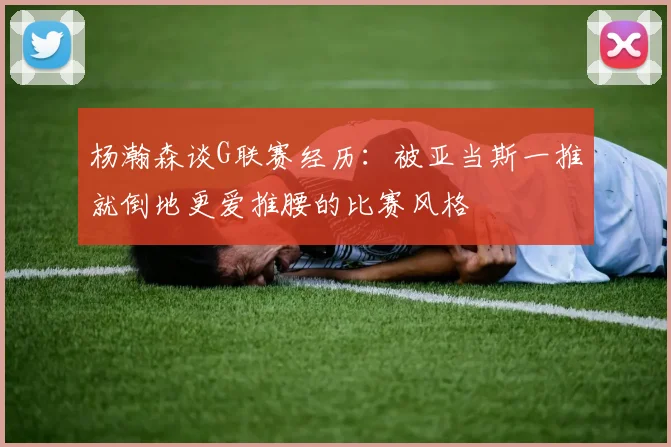 杨瀚森谈G联赛经历：被亚当斯一推就倒地更爱推腰的比赛风格