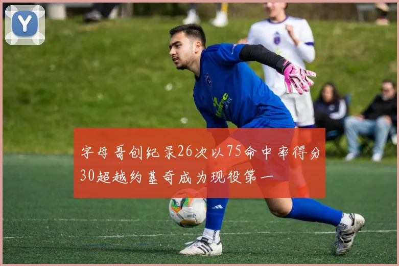 字母哥创纪录26次以75命中率得分30超越约基奇成为现役第一