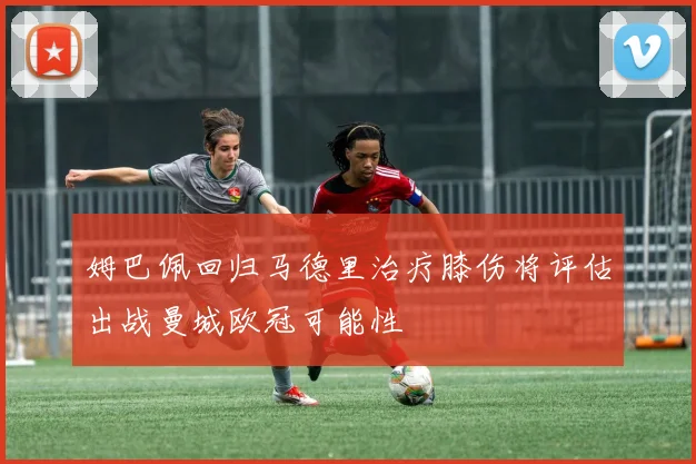 姆巴佩回归马德里治疗膝伤将评估出战曼城欧冠可能性