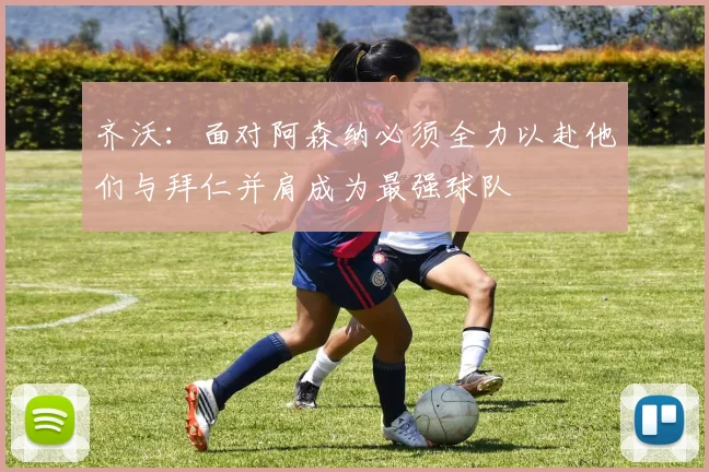 齐沃：面对阿森纳必须全力以赴他们与拜仁并肩成为最强球队