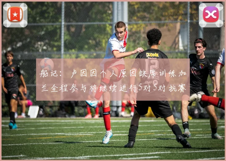 船记：卢因因个人原因缺席训练加兰全程参与将继续进行5对5对抗赛