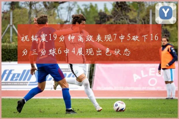 祝铭震19分钟高效表现7中5砍下16分三分球6中4展现出色状态