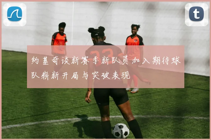 约基奇谈新赛季新队员加入期待球队崭新开局与突破表现