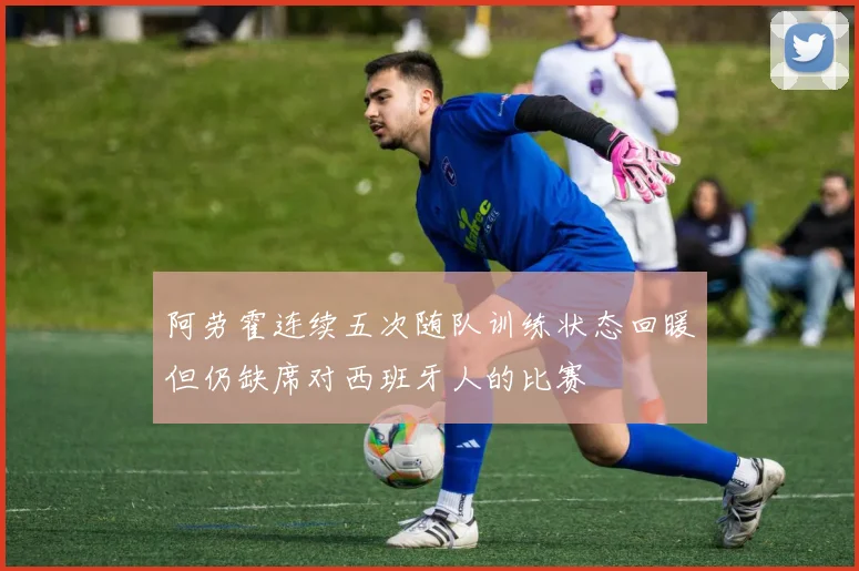 阿劳霍连续五次随队训练状态回暖但仍缺席对西班牙人的比赛