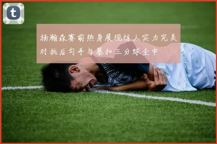 杨瀚森赛前热身展现惊人实力完美对抗后勾手与暴扣三分球全中