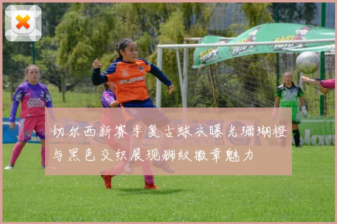 切尔西新赛季复古球衣曝光珊瑚橙与黑色交织展现狮纹徽章魅力