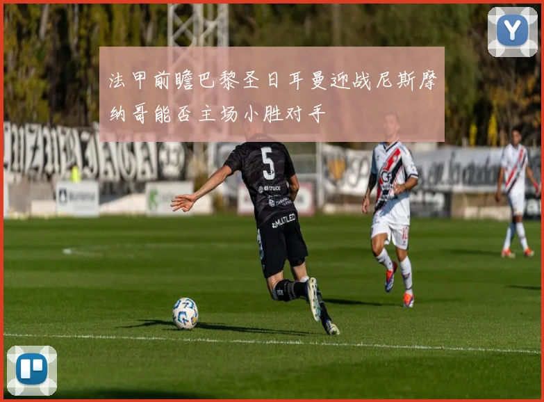 法甲前瞻巴黎圣日耳曼迎战尼斯摩纳哥能否主场小胜对手