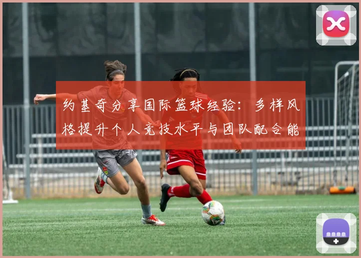 约基奇分享国际篮球经验：多样风格提升个人竞技水平与团队配合能力