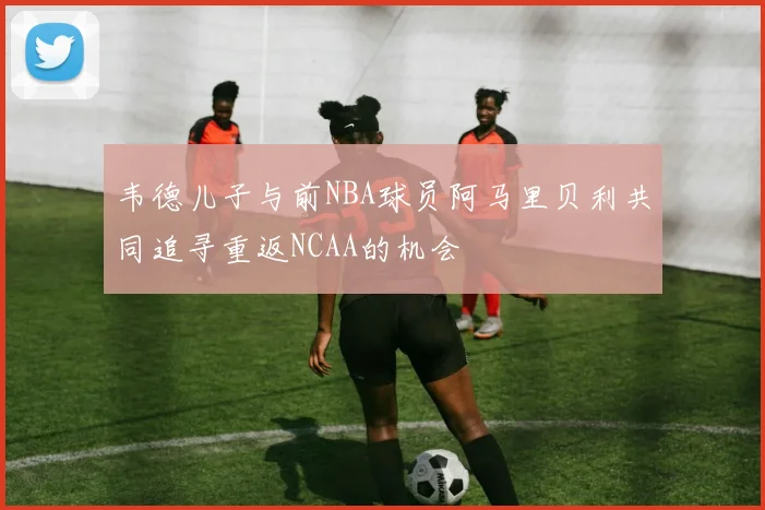韦德儿子与前NBA球员阿马里贝利共同追寻重返NCAA的机会