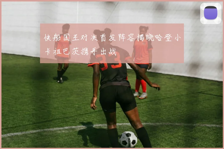 快船国王对决首发阵容揭晓哈登小卡祖巴茨携手出战