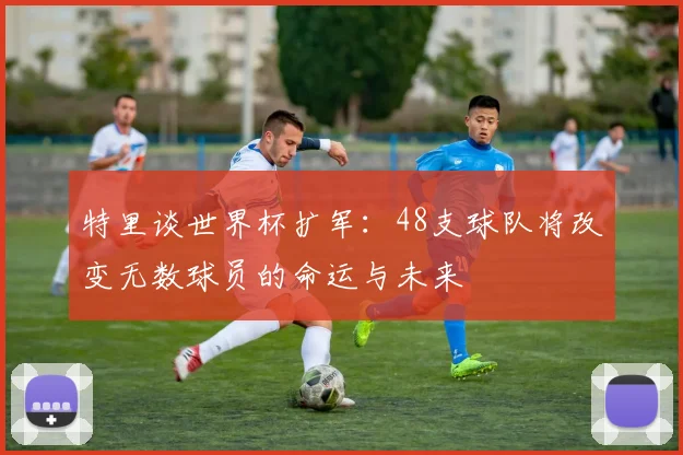 特里谈世界杯扩军：48支球队将改变无数球员的命运与未来