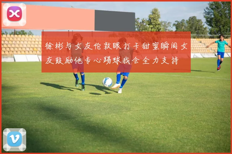 徐彬与女友伦敦眼打卡甜蜜瞬间女友鼓励他专心踢球我会全力支持