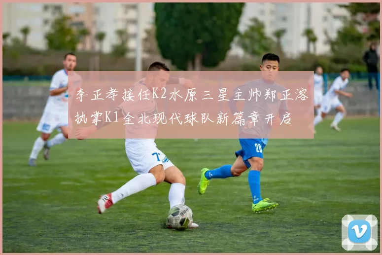 李正孝接任K2水原三星主帅郑正溶执掌K1全北现代球队新篇章开启