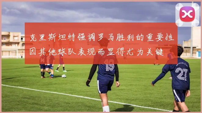 克里斯坦特强调罗马胜利的重要性因其他球队表现而显得尤为关键