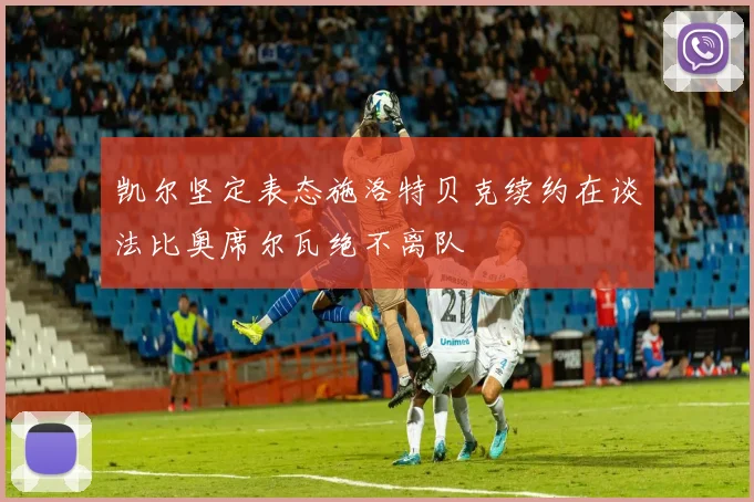 凯尔坚定表态施洛特贝克续约在谈法比奥席尔瓦绝不离队