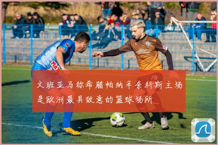 文班亚马称希腊帕纳辛奈科斯主场是欧洲最具敌意的篮球场所