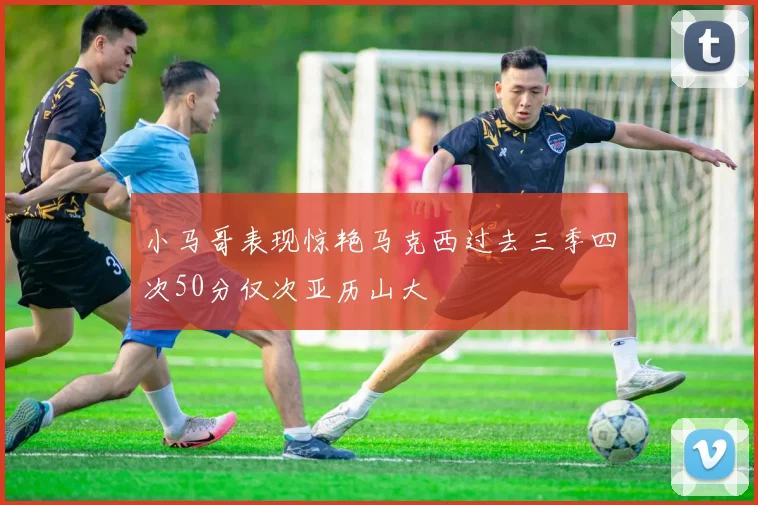 小马哥表现惊艳马克西过去三季四次50分仅次亚历山大