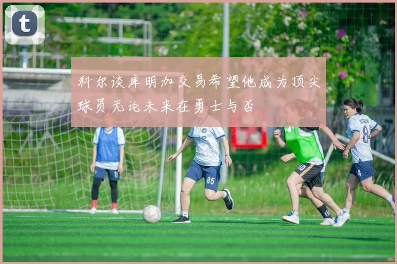 科尔谈库明加交易希望他成为顶尖球员无论未来在勇士与否