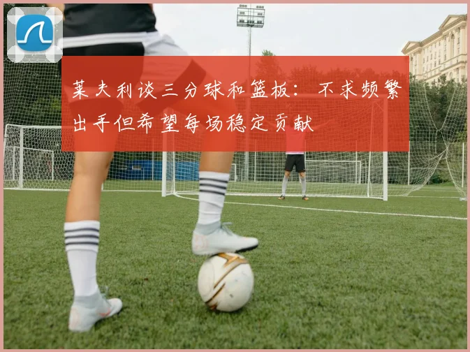 莱夫利谈三分球和篮板：不求频繁出手但希望每场稳定贡献