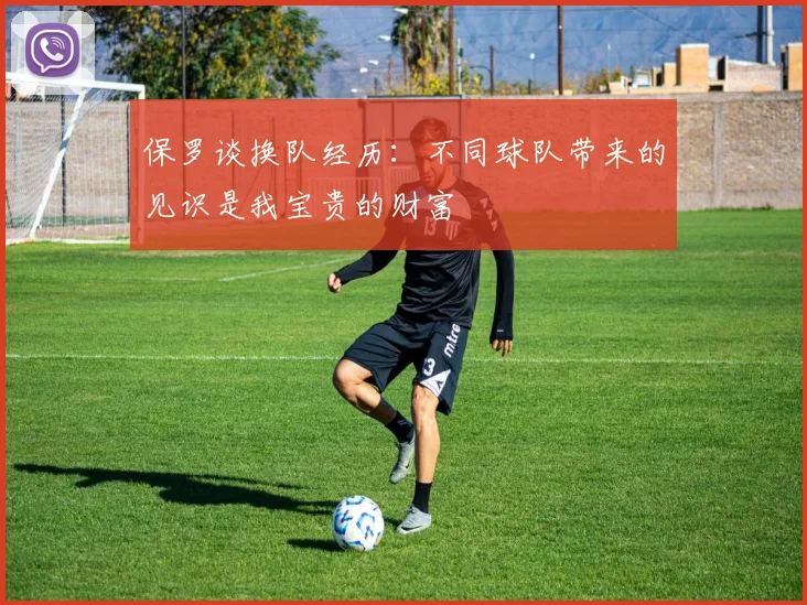 保罗谈换队经历：不同球队带来的见识是我宝贵的财富