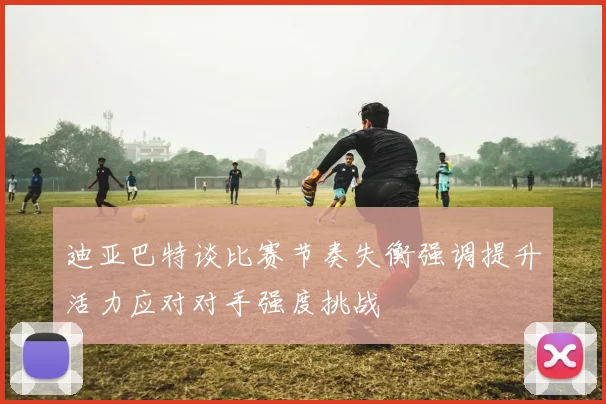 迪亚巴特谈比赛节奏失衡强调提升活力应对对手强度挑战