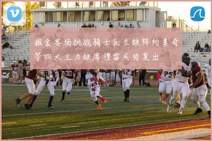 掘金客场挑战骑士瓦兰缺阵约基奇等四大主力缺席穆雷或将复出