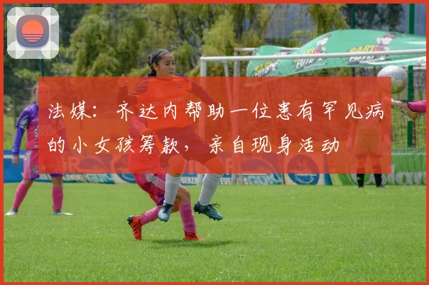 法媒：齐达内帮助一位患有罕见病的小女孩筹款，亲自现身活动