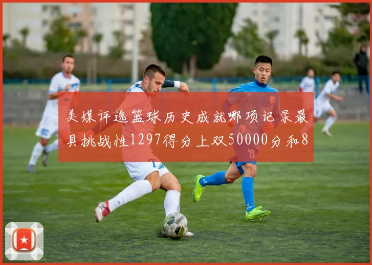 美媒评选篮球历史成就哪项记录最具挑战性1297得分上双50000分和8次总决赛