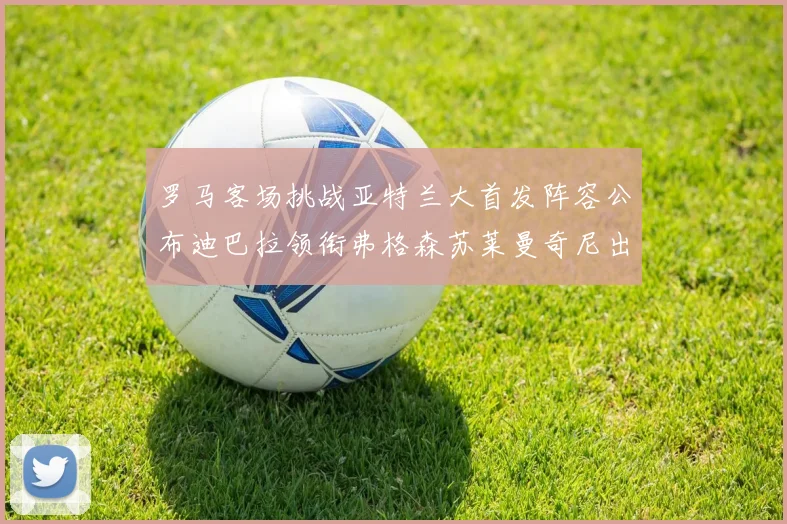罗马客场挑战亚特兰大首发阵容公布迪巴拉领衔弗格森苏莱曼奇尼出战
