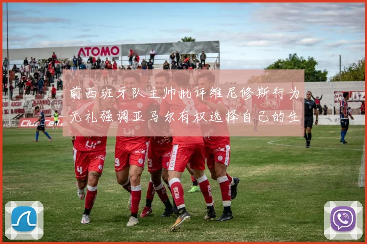 前西班牙队主帅批评维尼修斯行为无礼强调亚马尔有权选择自己的生活方式