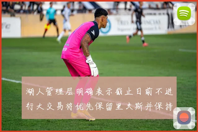 湖人管理层明确表示截止日前不进行大交易将优先保留里夫斯并保持灵活性