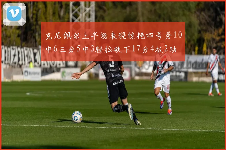 克尼佩尔上半场表现惊艳四号秀10中6三分5中3轻松砍下17分4板2助