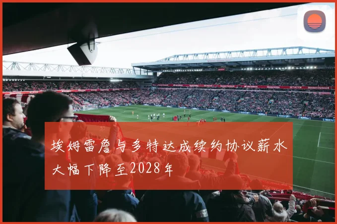 埃姆雷詹与多特达成续约协议薪水大幅下降至2028年