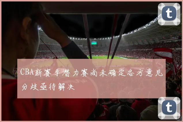 CBA新赛季潜力赛尚未确定各方意见分歧亟待解决